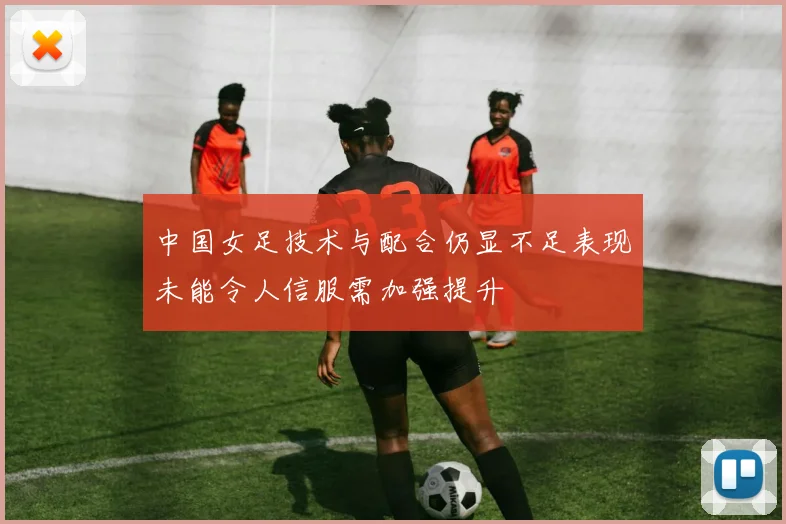 中国女足技术与配合仍显不足表现未能令人信服需加强提升