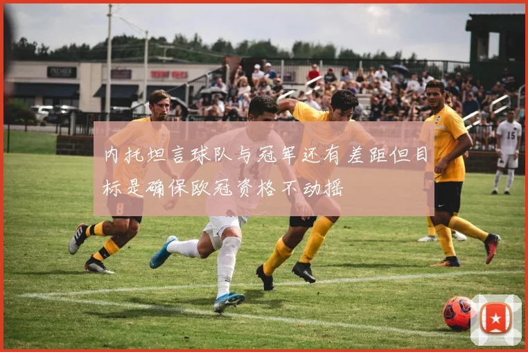 内托坦言球队与冠军还有差距但目标是确保欧冠资格不动摇