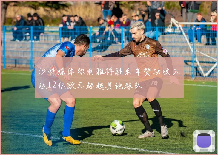 沙特媒体称利雅得胜利年赞助收入达12亿欧元超越其他球队