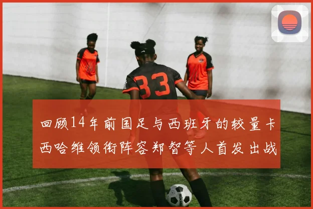 回顾14年前国足与西班牙的较量卡西哈维领衔阵容郑智等人首发出战