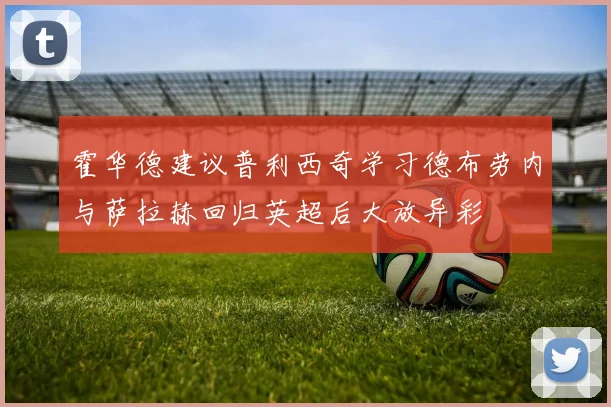 霍华德建议普利西奇学习德布劳内与萨拉赫回归英超后大放异彩