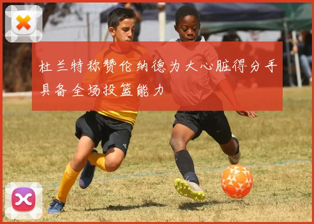 杜兰特称赞伦纳德为大心脏得分手具备全场投篮能力