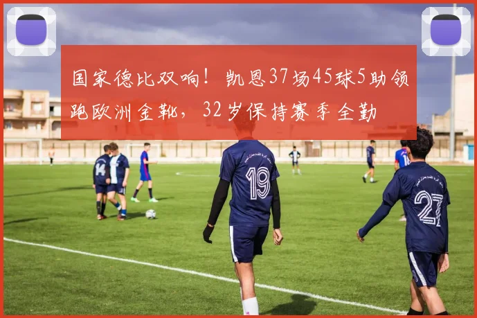 国家德比双响！凯恩37场45球5助领跑欧洲金靴，32岁保持赛季全勤