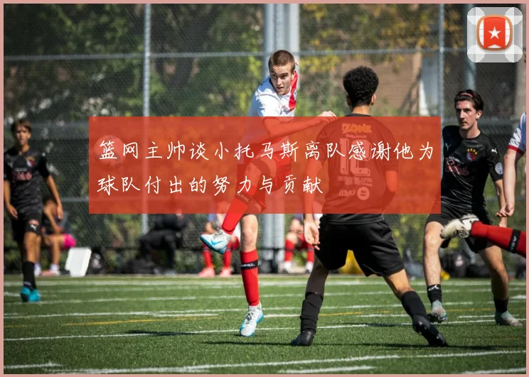 篮网主帅谈小托马斯离队感谢他为球队付出的努力与贡献