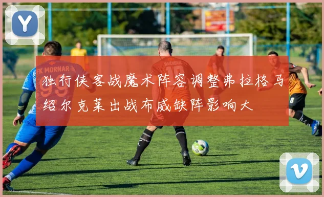 独行侠客战魔术阵容调整弗拉格马绍尔克莱出战布威缺阵影响大