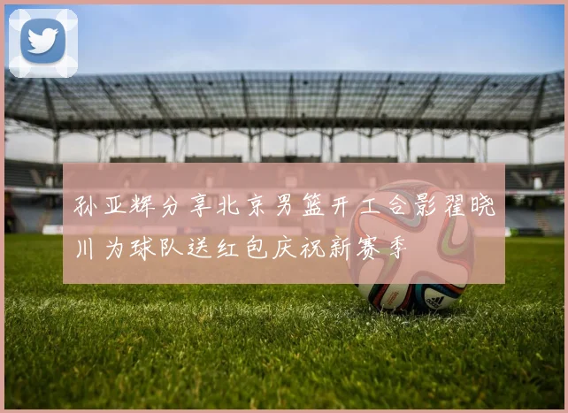 孙亚辉分享北京男篮开工合影翟晓川为球队送红包庆祝新赛季