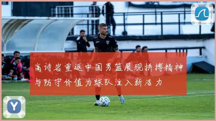 高诗岩重返中国男篮展现拼搏精神与防守价值为球队注入新活力