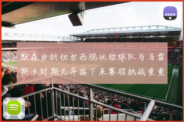 默森分析切尔西现状称球队与马雷斯卡时期无异接下来赛程挑战重重