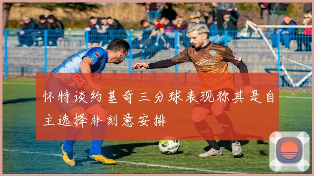 怀特谈约基奇三分球表现称其是自主选择非刻意安排