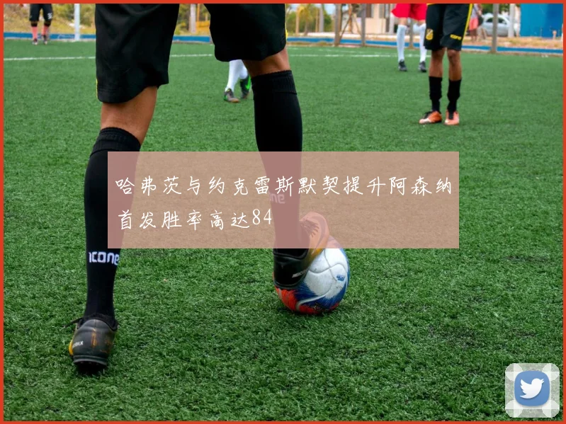 哈弗茨与约克雷斯默契提升阿森纳首发胜率高达84