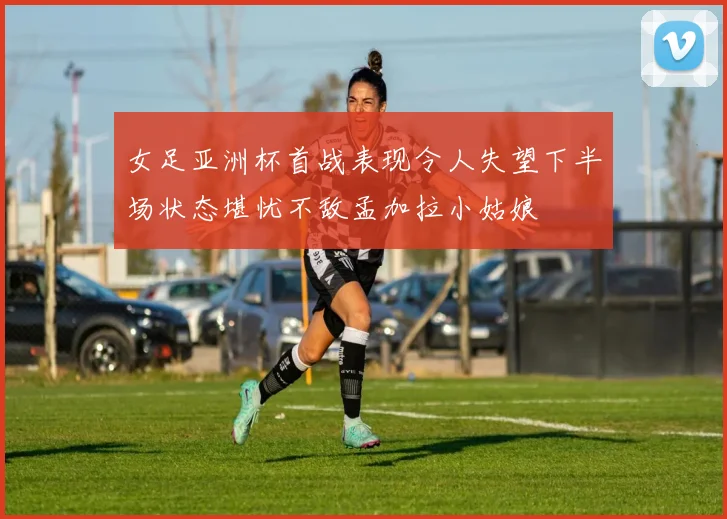 女足亚洲杯首战表现令人失望下半场状态堪忧不敌孟加拉小姑娘