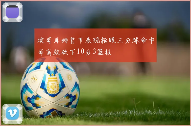 埃奇库姆首节表现抢眼三分球命中率高效砍下10分3篮板