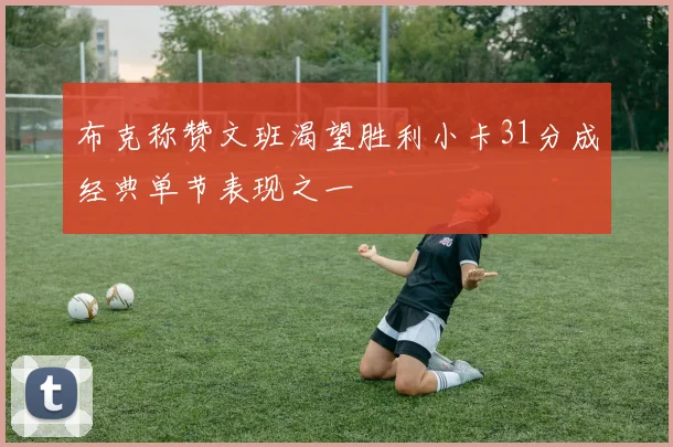 布克称赞文班渴望胜利小卡31分成经典单节表现之一