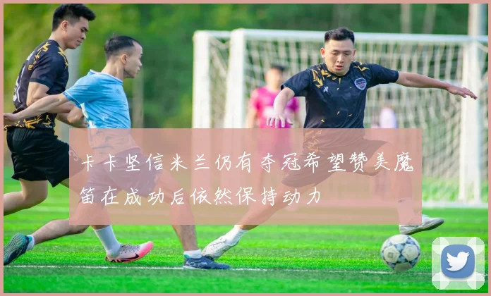 卡卡坚信米兰仍有夺冠希望赞美魔笛在成功后依然保持动力