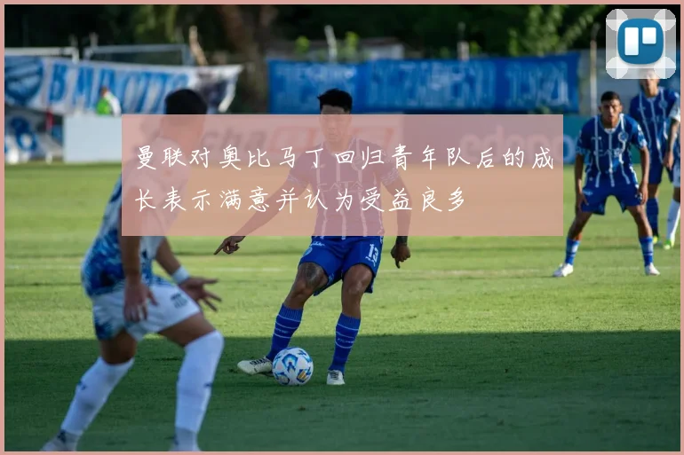 曼联对奥比马丁回归青年队后的成长表示满意并认为受益良多