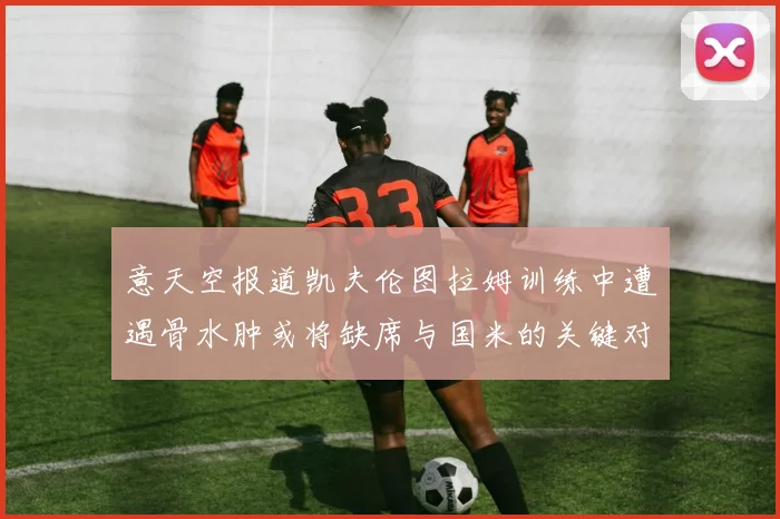 意天空报道凯夫伦图拉姆训练中遭遇骨水肿或将缺席与国米的关键对决