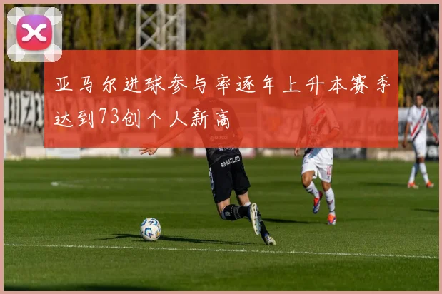 亚马尔进球参与率逐年上升本赛季达到73创个人新高