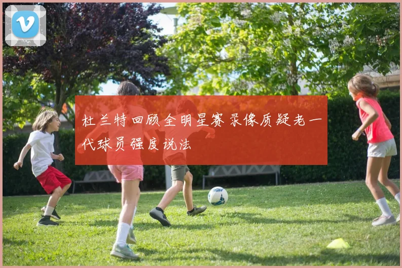 杜兰特回顾全明星赛录像质疑老一代球员强度说法